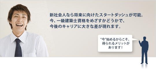 新社会人なら将来に向けたスタートダッシュが可能。今、一級建築士資格をめざすかどうかで、今後のキャリアに大きな差が現れます。 ”今”始めるからこそ、得られるメリットがあります!