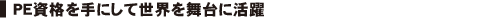 PE資格を手にして世界を舞台に活躍。