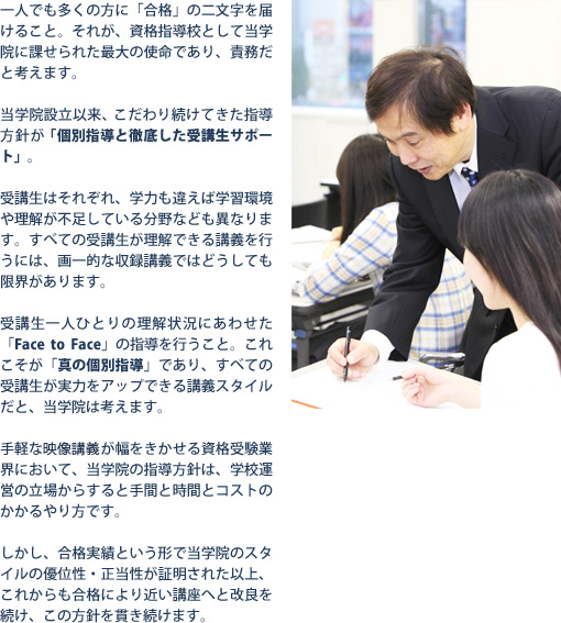 一人でも多くの方に「合格」の二文字を届けること。それが、資格指導校として当学院に課せられた最大の使命であり、責務だと考えます。当学院設立依頼、こだわり続けてきた指導方針が「個別指導と徹底した受講生サポート」。受講生はそれぞれ、学力も違えば学習環境や理解が不足している分野なども異なります。すべての受講生が理解できる講義を行うには、画一的な収録講義ではどうしても限界があります。受講生一人ひとりの理解状況にあわせた「Face to Face」の指導を行うこと。これこそが「真の個別指導」であり、すべての受講生が実力をアップできる講義スタイルだと、当学院は考えます。手軽な収録講義が幅をきかせる資格受験業界において、当学院の指導方針は、学校運営の立場からすると手間と時間とコストのかかるやり方です。しかし、合格実績という形で当学院のスタイルの優位性・正当性が証明された以上、これからも合格により近い講座へと改良を続け、この方針を貫き続けます。 