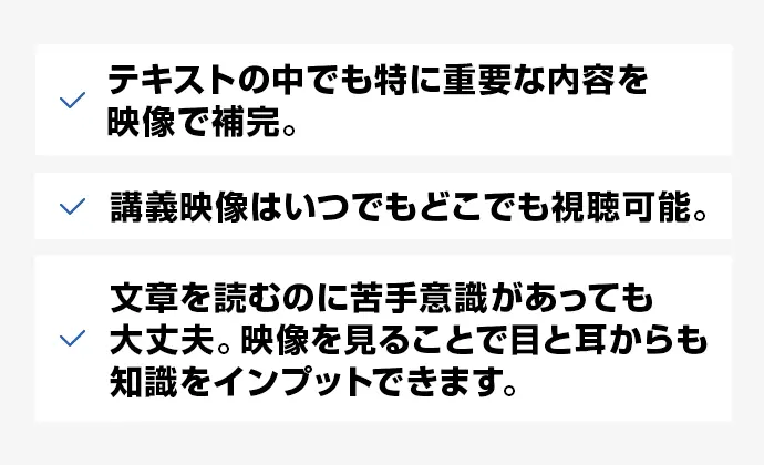 テキストの中でも特に重要な内容を映像で補完。 講義映像はいつでもどこでも視聴可能。 文章を読むのに苦手意識があっても大丈夫。映像を見ることで目と耳からも知識をインプットできます。